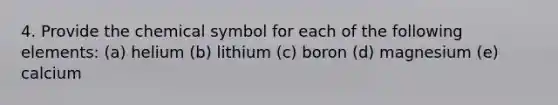 4. Provide the chemical symbol for each of the following elements: (a) helium (b) lithium (c) boron (d) magnesium (e) calcium