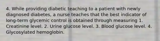 4. While providing diabetic teaching to a patient with newly diagnosed diabetes, a nurse teaches that the best indicator of long-term glycemic control is obtained through measuring 1. Creatinine level. 2. Urine glucose level. 3. Blood glucose level. 4. Glycosylated hemoglobin.