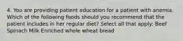 4. You are providing patient education for a patient with anemia. Which of the following foods should you recommend that the patient includes in her regular diet? Select all that apply: Beef Spinach Milk Enriched whole wheat bread