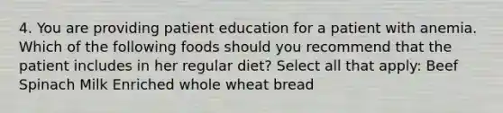 4. You are providing patient education for a patient with anemia. Which of the following foods should you recommend that the patient includes in her regular diet? Select all that apply: Beef Spinach Milk Enriched whole wheat bread