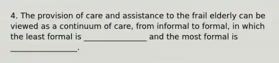 4. The provision of care and assistance to the frail elderly can be viewed as a continuum of care, from informal to formal, in which the least formal is ________________ and the most formal is _________________.