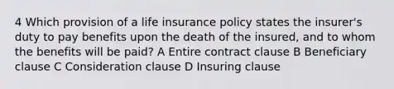 4 Which provision of a life insurance policy states the insurer's duty to pay benefits upon the death of the insured, and to whom the benefits will be paid? A Entire contract clause B Beneficiary clause C Consideration clause D Insuring clause