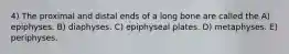 4) The proximal and distal ends of a long bone are called the A) epiphyses. B) diaphyses. C) epiphyseal plates. D) metaphyses. E) periphyses.