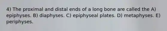 4) The proximal and distal ends of a long bone are called the A) epiphyses. B) diaphyses. C) epiphyseal plates. D) metaphyses. E) periphyses.