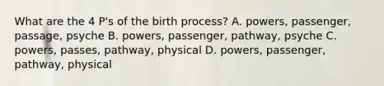 What are the 4 P's of the birth process? A. powers, passenger, passage, psyche B. powers, passenger, pathway, psyche C. powers, passes, pathway, physical D. powers, passenger, pathway, physical