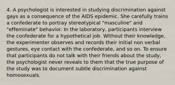 4. A psychologist is interested in studying discrimination against gays as a consequence of the AIDS epidemic. She carefully trains a confederate to portray stereotypical "masculine" and "effeminate" behavior. In the laboratory, participants interview the confederate for a hypothetical job. Without their knowledge, the experimenter observes and records their initial non verbal gestures, eye contact with the confederate, and so on. To ensure that participants do not talk with their friends about the study, the psychologist never reveals to them that the true purpose of the study was to document subtle discrimination against homosexuals.