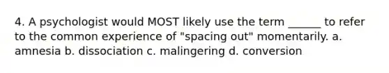 4. A psychologist would MOST likely use the term ______ to refer to the common experience of "spacing out" momentarily. a. amnesia b. dissociation c. malingering d. conversion