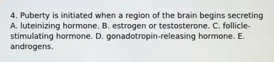 4. Puberty is initiated when a region of the brain begins secreting A. luteinizing hormone. B. estrogen or testosterone. C. follicle-stimulating hormone. D. gonadotropin-releasing hormone. E. androgens.