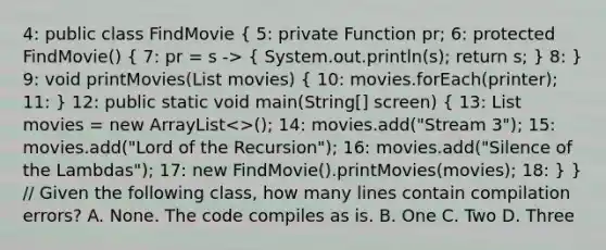 4: public class FindMovie ( 5: private Function pr; 6: protected FindMovie() { 7: pr = s -> { System.out.println(s); return s; ) 8: } 9: void printMovies(List movies) ( 10: movies.forEach(printer); 11: ) 12: public static void main(String[] screen) ( 13: List movies = new ArrayList<>(); 14: movies.add("Stream 3"); 15: movies.add("Lord of the Recursion"); 16: movies.add("Silence of the Lambdas"); 17: new FindMovie().printMovies(movies); 18: ) } // Given the following class, how many lines contain compilation errors? A. None. The code compiles as is. B. One C. Two D. Three