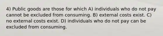 4) Public goods are those for which A) individuals who do not pay cannot be excluded from consuming. B) external costs exist. C) no external costs exist. D) individuals who do not pay can be excluded from consuming.