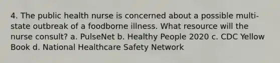 4. The public health nurse is concerned about a possible multi-state outbreak of a foodborne illness. What resource will the nurse consult? a. PulseNet b. Healthy People 2020 c. CDC Yellow Book d. National Healthcare Safety Network