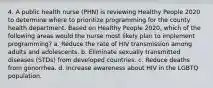 4. A public health nurse (PHN) is reviewing Healthy People 2020 to determine where to prioritize programming for the county health department. Based on Healthy People 2020, which of the following areas would the nurse most likely plan to implement programming? a. Reduce the rate of HIV transmission among adults and adolescents. b. Eliminate sexually transmitted diseases (STDs) from developed countries. c. Reduce deaths from gonorrhea. d. Increase awareness about HIV in the LGBTQ population.