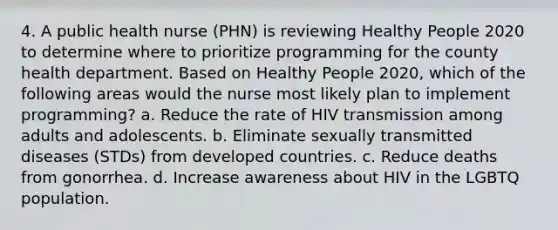 4. A public health nurse (PHN) is reviewing Healthy People 2020 to determine where to prioritize programming for the county health department. Based on Healthy People 2020, which of the following areas would the nurse most likely plan to implement programming? a. Reduce the rate of HIV transmission among adults and adolescents. b. Eliminate sexually transmitted diseases (STDs) from developed countries. c. Reduce deaths from gonorrhea. d. Increase awareness about HIV in the LGBTQ population.