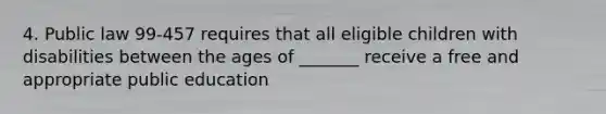 4. Public law 99-457 requires that all eligible children with disabilities between the ages of _______ receive a free and appropriate public education