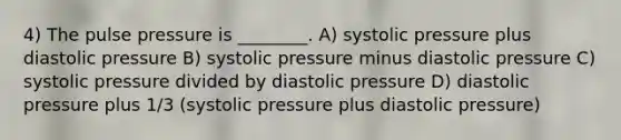 4) The pulse pressure is ________. A) systolic pressure plus diastolic pressure B) systolic pressure minus diastolic pressure C) systolic pressure divided by diastolic pressure D) diastolic pressure plus 1/3 (systolic pressure plus diastolic pressure)