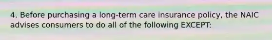 4. Before purchasing a long-term care insurance policy, the NAIC advises consumers to do all of the following EXCEPT: