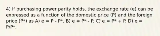 4) If purchasing power parity holds, the exchange rate (e) can be expressed as a function of the domestic price (P) and the foreign price (P*) as A) e = P - P*. B) e = P* - P. C) e = P* + P. D) e = P/P*.