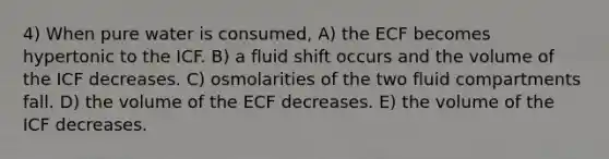 4) When pure water is consumed, A) the ECF becomes hypertonic to the ICF. B) a fluid shift occurs and the volume of the ICF decreases. C) osmolarities of the two fluid compartments fall. D) the volume of the ECF decreases. E) the volume of the ICF decreases.