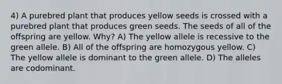 4) A purebred plant that produces yellow seeds is crossed with a purebred plant that produces green seeds. The seeds of all of the offspring are yellow. Why? A) The yellow allele is recessive to the green allele. B) All of the offspring are homozygous yellow. C) The yellow allele is dominant to the green allele. D) The alleles are codominant.