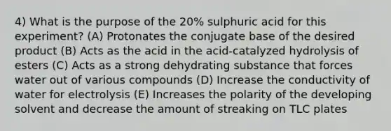 4) What is the purpose of the 20% sulphuric acid for this experiment? (A) Protonates the conjugate base of the desired product (B) Acts as the acid in the acid-catalyzed hydrolysis of esters (C) Acts as a strong dehydrating substance that forces water out of various compounds (D) Increase the conductivity of water for electrolysis (E) Increases the polarity of the developing solvent and decrease the amount of streaking on TLC plates