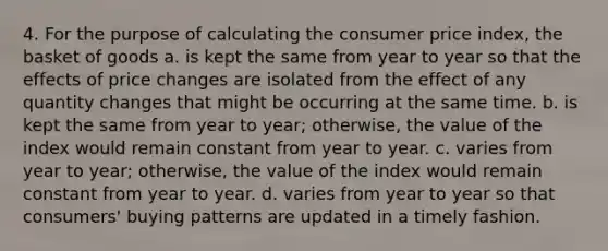 4. For the purpose of calculating the consumer price index, the basket of goods a. is kept the same from year to year so that the effects of price changes are isolated from the effect of any quantity changes that might be occurring at the same time. b. is kept the same from year to year; otherwise, the value of the index would remain constant from year to year. c. varies from year to year; otherwise, the value of the index would remain constant from year to year. d. varies from year to year so that consumers' buying patterns are updated in a timely fashion.