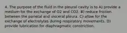 4. The purpose of the fluid in the pleural cavity is to A) provide a medium for the exchange of O2 and CO2. B) reduce friction between the parietal and visceral pleura. C) allow for the exchange of electrolytes during respiratory movements. D) provide lubrication for diaphragmatic constriction.