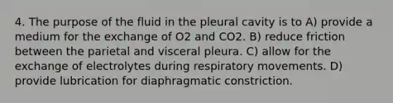 4. The purpose of the fluid in the pleural cavity is to A) provide a medium for the exchange of O2 and CO2. B) reduce friction between the parietal and visceral pleura. C) allow for the exchange of electrolytes during respiratory movements. D) provide lubrication for diaphragmatic constriction.