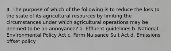 4. The purpose of which of the following is to reduce the loss to the state of its agricultural resources by limiting the circumstances under which agricultural operations may be deemed to be an annoyance? a. Effluent guidelines b. National Environmental Policy Act c. Farm Nuisance Suit Act d. Emissions offset policy