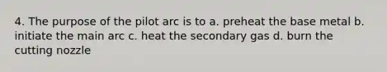 4. The purpose of the pilot arc is to a. preheat the base metal b. initiate the main arc c. heat the secondary gas d. burn the cutting nozzle