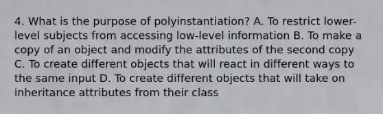 4. What is the purpose of polyinstantiation? A. To restrict lower-level subjects from accessing low-level information B. To make a copy of an object and modify the attributes of the second copy C. To create different objects that will react in different ways to the same input D. To create different objects that will take on inheritance attributes from their class