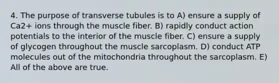 4. The purpose of transverse tubules is to A) ensure a supply of Ca2+ ions through the muscle fiber. B) rapidly conduct action potentials to the interior of the muscle fiber. C) ensure a supply of glycogen throughout the muscle sarcoplasm. D) conduct ATP molecules out of the mitochondria throughout the sarcoplasm. E) All of the above are true.