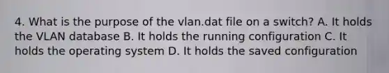 4. What is the purpose of the vlan.dat file on a switch? A. It holds the VLAN database B. It holds the running configuration C. It holds the operating system D. It holds the saved configuration