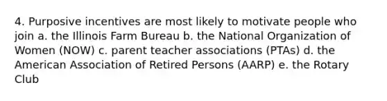 4. Purposive incentives are most likely to motivate people who join a. the Illinois Farm Bureau b. the National Organization of Women (NOW) c. parent teacher associations (PTAs) d. the American Association of Retired Persons (AARP) e. the Rotary Club