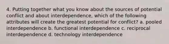 4. Putting together what you know about the sources of potential conflict and about interdependence, which of the following attributes will create the greatest potential for conflict? a. pooled interdependence b. functional interdependence c. reciprocal interdependence d. technology interdependence