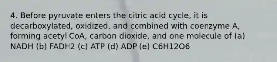 4. Before pyruvate enters the citric acid cycle, it is decarboxylated, oxidized, and combined with coenzyme A, forming acetyl CoA, carbon dioxide, and one molecule of (a) NADH (b) FADH2 (c) ATP (d) ADP (e) C6H12O6