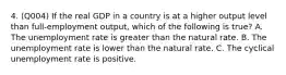 4. (Q004) If the real GDP in a country is at a higher output level than full-employment output, which of the following is true? A. The unemployment rate is greater than the natural rate. B. The unemployment rate is lower than the natural rate. C. The cyclical unemployment rate is positive.