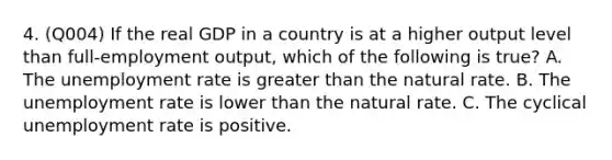 4. (Q004) If the real GDP in a country is at a higher output level than full-employment output, which of the following is true? A. The unemployment rate is greater than the natural rate. B. The unemployment rate is lower than the natural rate. C. The cyclical unemployment rate is positive.