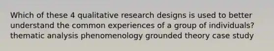 Which of these 4 qualitative research designs is used to better understand the common experiences of a group of individuals? thematic analysis phenomenology grounded theory case study