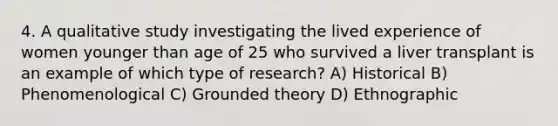 4. A qualitative study investigating the lived experience of women younger than age of 25 who survived a liver transplant is an example of which type of research? A) Historical B) Phenomenological C) Grounded theory D) Ethnographic