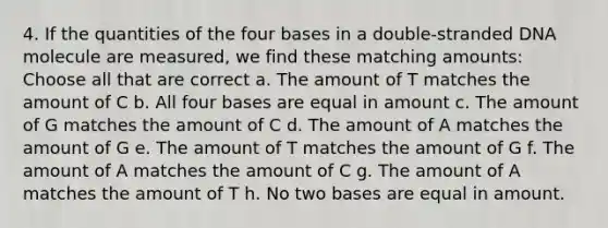 4. If the quantities of the four bases in a double-stranded DNA molecule are measured, we find these matching amounts: Choose all that are correct a. The amount of T matches the amount of C b. All four bases are equal in amount c. The amount of G matches the amount of C d. The amount of A matches the amount of G e. The amount of T matches the amount of G f. The amount of A matches the amount of C g. The amount of A matches the amount of T h. No two bases are equal in amount.