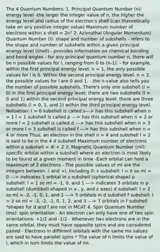 The 4 Quantum Numbers: 1. Principal Quantum Number (n): energy level -the larger the integer value of n, the higher the energy level and radius of the electron's shell (can theoretically take on any positive integer value) Maximum number of electrons within a shell = 2n² 2. Azimuthal (Angular Momentum) Quantum Number (l): shape and number of subshells - refers to the shape and number of subshells within a given principal energy level (shell) - provides information on chemical bonding and bond angles - for any principal quantum number n, there will be n possible values for l, ranging from 0 to (n-1). - for example, within the first principal energy level, n = 1, the only possible values for l is 0. Within the second principal energy level, n = 2, the possible values for l are 0 and 1. - the n-value also tells you the number of possible subshells. There's only one subshell (l = 0) in the first principal energy level; there are two subshells (l = 0 and 1) within the second principal energy level; there are three subshells (l = 0, 1, and 2) within the third principal energy level. Notoation: l = 0 subshell is called s---> has this subshell when n = 1 l = 1 subshell is called p ---> has this subshell when n = 2 or more l = 2 subshell is called d ---> has this subshell when n = 3 or more l = 3 subshell is called f ---> has this subshell when n = 4 or more Thus, an electron in the shell n = 4 and subshell l = 2 is said to be in the 4 d subshell Maximum number of electrons within a subshell = 4l + 2 3. Magnetic Quantum Number (ml): specific orbital within a subshell where an electron is most likely to be found at a given moment in time -Each orbital can hold a maximum of 2 electrons - The possible values of ml are the integers between -l and +l, including 0: s subshell: l = 0 so ml = 0 ---> indicates 1 orbital in s subshell (spherical shape) p subshell: l = 1 so ml = -1, 0, and 1 ---> indicates 3 orbitals in p subshell (dumbbell-shaped in x-, y, and z axes) d subshell: l = 2 so ml = -2, -1, 0, 1, and 2 ---> 5 orbitals in d subshell f subshell: l = 3 so ml = -3, -2, -1, 0, 1, 2, and 3 ---> 7 orbitals in f subshell *shapes for d and f are not in MCAT 4. Spin Quantum Number (ms): spin orientation - An electron can only have one of two spin orientations: +1/2 and -1/2 - Whenever two electrons are in the same orbital, they must have opposite spins and are considered paired - Electrons in different orbitals with the same ms values are said to have parallel spins * The value of n limits the value of l, which in turn limits the value of ml.