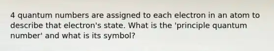 4 quantum numbers are assigned to each electron in an atom to describe that electron's state. What is the 'principle quantum number' and what is its symbol?