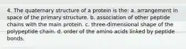 4. The quaternary structure of a protein is the: a. arrangement in space of the primary structure. b. association of other peptide chains with the main protein. c. three-dimensional shape of the polypeptide chain. d. order of the amino acids linked by peptide bonds.