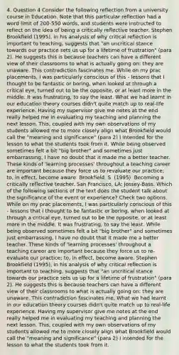 4. Question 4 Consider the following reflection from a university course in Education. Note that this particular reflection had a word limit of 200-550 words, and students were instructed to reflect on the idea of being a critically reflective teacher. Stephen Brookfield (1995), in his analysis of why critical reflection is important to teaching, suggests that "an uncritical stance towards our practice sets us up for a lifetime of frustration" (para 2). He suggests this is because teachers can have a different view of their classrooms to what is actually going on: they are unaware. This contradiction fascinates me. While on my prac placements, I was particularly conscious of this - lessons that I thought to be fantastic or boring, when looked at through a critical eye, turned out to be the opposite, or at least more in the middle. It was frustrating, to say the least. What we had learnt in our education theory courses didn't quite match up to real-life experience. Having my supervisor give me notes at the end really helped me in evaluating my teaching and planning the next lesson. This, coupled with my own observations of my students allowed me to more closely align what Brookfield would call the "meaning and significance" (para 2) I intended for the lesson to what the students took from it. While being observed sometimes felt a bit "big brother" and sometimes just embarrassing, I have no doubt that it made me a better teacher. These kinds of 'learning processes' throughout a teaching career are important because they force us to revaluate our practice; to, in effect, become aware. Brookfield, S. (1995). Becoming a critically reflective teacher. San Francisco, LA: Jossey-Bass. Which of the following sections of the text does the student talk about the significance of the event or experience? Check two options. While on my prac placements, I was particularly conscious of this - lessons that I thought to be fantastic or boring, when looked at through a critical eye, turned out to be the opposite, or at least more in the middle. It was frustrating, to say the least. While being observed sometimes felt a bit "big brother" and sometimes just embarrassing, I have no doubt that it made me a better teacher. These kinds of 'learning processes' throughout a teaching career are important because they force us to re-evaluate our practice; to, in effect, become aware. Stephen Brookfield (1995), in his analysis of why critical reflection is important to teaching, suggests that "an uncritical stance towards our practice sets us up for a lifetime of frustration" (para 2). He suggests this is because teachers can have a different view of their classrooms to what is actually going on: they are unaware. This contradiction fascinates me. What we had learnt in our education theory courses didn't quite match up to real-life experience. Having my supervisor give me notes at the end really helped me in evaluating my teaching and planning the next lesson. This, coupled with my own observations of my students allowed me to more closely align what Brookfield would call the "meaning and significance" (para 2) I intended for the lesson to what the students took from it.