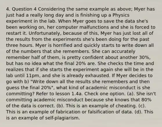 4. Question 4 Considering the same example as above; Myer has just had a really long day and is finishing up a Physics experiment in the lab. When Myer goes to save the data she's been working on, her computer malfunctions and she is forced to restart it. Unfortunately, because of this, Myer has just lost all of the results from the experiments she's been doing for the past three hours. Myer is horrified and quickly starts to write down all of the numbers that she remembers. She can accurately remember half of them, is pretty confident about another 30%, but has no idea what the final 20% are. She checks the time and realizes that if she starts the experiment again she will be in the lab until 11pm, and she is already exhausted. If Myer decides to go with b) "Write down all the results she remembers and then guess the final 20%", what kind of academic misconduct is she committing? Refer to lesson 1.4a. Check one option. (a). She isn't committing academic misconduct because she knows that 80% of the data is correct. (b). This is an example of cheating. (c). This is an example of fabrication or falsification of data. (d). This is an example of self-plagiarism.