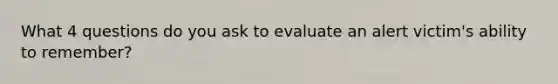 What 4 questions do you ask to evaluate an alert victim's ability to remember?