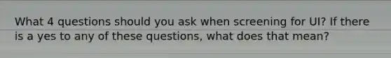 What 4 questions should you ask when screening for UI? If there is a yes to any of these questions, what does that mean?