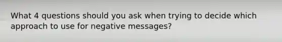 What 4 questions should you ask when trying to decide which approach to use for negative messages?