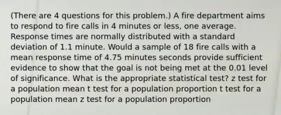 (There are 4 questions for this problem.) A fire department aims to respond to fire calls in 4 minutes or less, one average. Response times are normally distributed with a standard deviation of 1.1 minute. Would a sample of 18 fire calls with a mean response time of 4.75 minutes seconds provide sufficient evidence to show that the goal is not being met at the 0.01 level of significance. What is the appropriate statistical test? z test for a population mean t test for a population proportion t test for a population mean z test for a population proportion