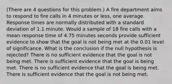 (There are 4 questions for this problem.) A fire department aims to respond to fire calls in 4 minutes or less, one average. Response times are normally distributed with a <a href='https://www.questionai.com/knowledge/kqGUr1Cldy-standard-deviation' class='anchor-knowledge'>standard deviation</a> of 1.1 minute. Would a sample of 18 fire calls with a mean response time of 4.75 minutes seconds provide sufficient evidence to show that the goal is not being met at the 0.01 level of significance. What is the conclusion if the null hypothesis is rejected? There is no sufficient evidence that the goal is not being met. There is sufficient evidence that the goal is being met. There is no sufficient evidence that the goal is being met. There is sufficient evidence that the goal is not being met.